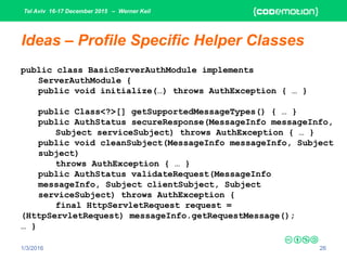 Tel Aviv 16-17 December 2015 – Werner Keil
1/3/2016 26
Ideas – Profile Specific Helper Classes
public class BasicServerAuthModule implements
ServerAuthModule {
public void initialize(…) throws AuthException { … }
public Class<?>[] getSupportedMessageTypes() { … }
public AuthStatus secureResponse(MessageInfo messageInfo,
Subject serviceSubject) throws AuthException { … }
public void cleanSubject(MessageInfo messageInfo, Subject
subject)
throws AuthException { … }
public AuthStatus validateRequest(MessageInfo
messageInfo, Subject clientSubject, Subject
serviceSubject) throws AuthException {
final HttpServletRequest request =
(HttpServletRequest) messageInfo.getRequestMessage();
… }
 