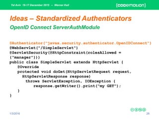 Tel Aviv 16-17 December 2015 – Werner Keil
1/3/2016 28
Ideas – Standardized Authenticators
OpenID Connect ServerAuthModule
@Authenticator("javax.security.authenticator.OpenIDConnect")
@WebServlet("/SimpleServlet")
@ServletSecurity(@HttpConstraint(rolesAllowed =
{"manager"}))
public class SimpleServlet extends HttpServlet {
@Override
protected void doGet(HttpServletRequest request,
HttpServletResponse response)
throws ServletException, IOException {
response.getWriter().print("my GET");
}
}
 