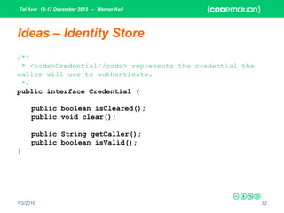 Tel Aviv 16-17 December 2015 – Werner Keil
1/3/2016 32
Ideas – Identity Store
/**
* <code>Credential</code> represents the credential the
caller will use to authenticate.
*/
public interface Credential {
public boolean isCleared();
public void clear();
public String getCaller();
public boolean isValid();
}
 