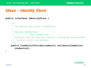 Tel Aviv 16-17 December 2015 – Werner Keil
1/3/2016 33
Ideas – Identity Store
public interface IdentityStore {
/**
* Validates the given credential.
*
* @param credential
* The credential
* @return The validation result, including associated
* caller roles and groups.
*/
public CredentialValidationResult validate(Credential
credential);
}
 