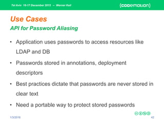 Tel Aviv 16-17 December 2015 – Werner Keil
1/3/2016 42
Use Cases
API for Password Aliasing
• Application uses passwords to access resources like
LDAP and DB
• Passwords stored in annotations, deployment
descriptors
• Best practices dictate that passwords are never stored in
clear text
• Need a portable way to protect stored passwords
 