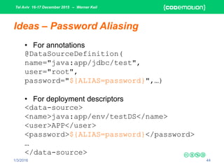 Tel Aviv 16-17 December 2015 – Werner Keil
1/3/2016 44
Ideas – Password Aliasing
• For annotations
@DataSourceDefinition(
name="java:app/jdbc/test",
user="root",
password="${ALIAS=password}",…)
• For deployment descriptors
<data-source>
<name>java:app/env/testDS</name>
<user>APP</user>
<password>${ALIAS=password}</password>
…
</data-source>
 