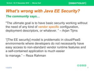 Tel Aviv 16-17 December 2015 – Werner Keil
1/3/2016 7
What’s wrong with Java EE Security?
"The ultimate goal is to have basic security working without
the need of any kind of vendor specific configuration,
deployment descriptors, or whatever. ” – Arjan Tijms
“[The EE security] model is problematic in cloud/PaaS
environments where developers do not necessarily have
easy access to non-standard vendor runtime features and
a self-contained application is much easier
to manage.” – Reza Rahman
The community says…
 