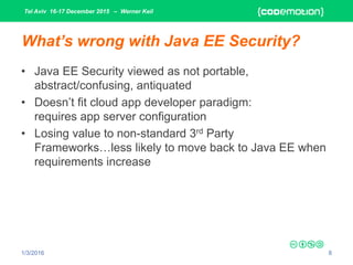 Tel Aviv 16-17 December 2015 – Werner Keil
1/3/2016 8
What’s wrong with Java EE Security?
• Java EE Security viewed as not portable,
abstract/confusing, antiquated
• Doesn’t fit cloud app developer paradigm:
requires app server configuration
• Losing value to non-standard 3rd Party
Frameworks…less likely to move back to Java EE when
requirements increase
 