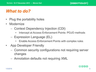 Tel Aviv 16-17 December 2015 – Werner Keil
1/3/2016 9
What to do?
• Plug the portability holes
• Modernize
 Context Dependency Injection (CDI)
• Intercept at Access Enforcement Points: POJO methods
 Expression Language (EL)
• Enable Access Enforcement Points with complex rules
• App Developer Friendly
 Common security configurations not requiring server
changes
 Annotation defaults not requiring XML
 