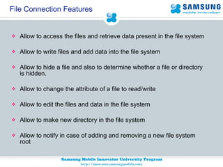 File Connection Features Allow to access the files and retrieve data present in the file system Allow to write files and add data into the file system Allow to hide a file and also to determine whether a file or directory is hidden. Allow to change the attribute of a file to read/write Allow to edit the files and data in the file system Allow to make new directory in the file system Allow to notify in case of adding and removing a new file system root 
