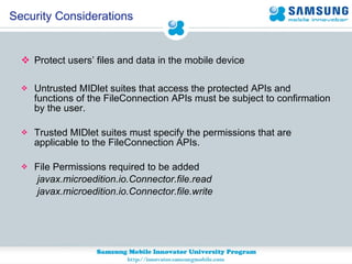 Protect users’ files and data in the mobile device Untrusted MIDlet suites that access the protected APIs and functions of the FileConnection APIs must be subject to confirmation by the user.  Trusted MIDlet suites must specify the permissions that are applicable to the FileConnection APIs.  File Permissions required to be added javax.microedition.io.Connector.file.read javax.microedition.io.Connector.file.write Security Considerations 