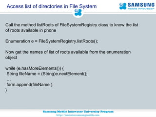 Access list of directories in File System Call the method listRoots of FileSystemRegistry class to know the list  of roots available in phone Enumeration e = FileSystemRegistry.listRoots(); Now get the names of list of roots available from the enumeration  object while (e.hasMoreElements()) { String fileName = (String)e.nextElement(); …  form.append(fileName ); } 