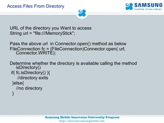 Access Files From Directory URL of the directory you Want to access  String url = "file:///MemoryStick";  Pass the above url  in Connector.open() method as below  FileConnection fc = (FileConnection)Connector.open( url, Connector.WRITE); Determine whether the directory is available calling the method isDirectory() if( fc.isDirectory() ){  //directory exits }else{ //no directory } 