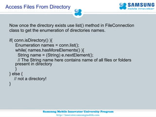 Now once the directory exists use list() method in FileConnection  class to get the enumeration of directories names. if( conn.isDirectory() ){  Enumeration names = conn.list();  while( names.hasMoreElements() ){  String name = (String) e.nextElement();  // The String name here contains name of all files or folders present in directory }  } else {  // not a directory!  } Access Files From Directory 
