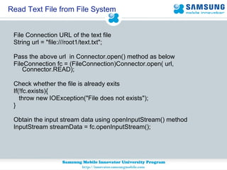 Read Text File from File System File Connection URL of the text file String url = "file:///root1/text.txt"; Pass the above url  in Connector.open() method as below  FileConnection fc = (FileConnection)Connector.open( url, Connector.READ); Check whether the file is already exits  If(!fc.exists){ throw new IOException("File does not exists"); } Obtain the input stream data using openInputStream() method InputStream streamData = fc.openInputStream(); 
