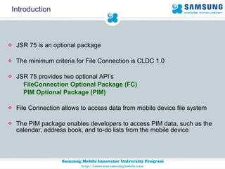 Introduction JSR 75 is an optional package The minimum criteria for File Connection is CLDC 1.0 JSR 75 provides two optional API’s FileConnection Optional Package (FC)  PIM Optional Package (PIM)   File Connection allows to access data from mobile device file system The PIM package enables developers to access PIM data, such as the calendar, address book, and to-do lists from the mobile device 