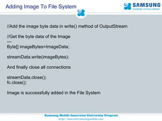 Adding Image To File System //Add the image byte data in write() method of OutputStream //Get the byte data of the Image --- Byte[] imageBytes=ImageData; streamData.write(imageBytes); And finally close all connections streamData.close(); fc.close(); Image is successfully added in the File System 