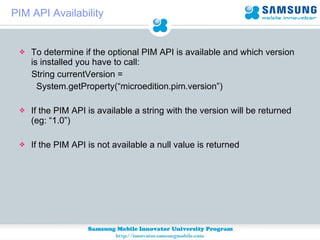PIM API Availability To determine if the optional PIM API is available and which version is installed you have to call:  String currentVersion =  System.getProperty(“microedition.pim.version”) If the PIM API is available a string with the version will be returned (eg: “1.0”) If the PIM API is not available a null value is returned 