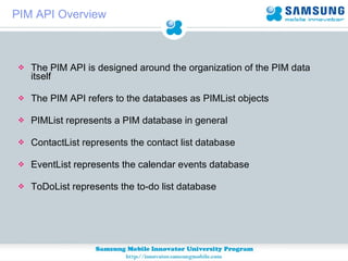 PIM API Overview The PIM API is designed around the organization of the PIM data itself The PIM API refers to the databases as PIMList objects PIMList represents a PIM database in general  ContactList represents the contact list database  EventList represents the calendar events database  ToDoList represents the to-do list database 
