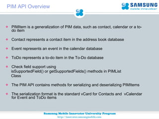 PIM API Overview PIMItem is a generalization of PIM data, such as contact, calendar or a to-do item  Contact represents a contact item in the address book database  Event represents an event in the calendar database  ToDo represents a to-do item in the To-Do database  Check field support using  isSupportedField() or getSupportedFields() methods in PIMList  Class The PIM API contains methods for serializing and deserializing PIMItems The serialization format is the standard vCard for Contacts and  vCalendar for Event and ToDo items 