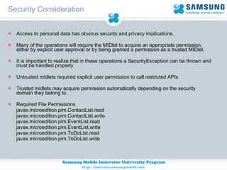 Security Consideration Access to personal data has obvious security and privacy implications. Many of the operations will require the MIDlet to acquire an appropriate permission, either by explicit user approval or by being granted a permission as a trusted MIDlet. It is important to realize that in these operations a SecurityException can be thrown and must be handled properly Untrusted midlets required explicit user permission to call restricted APIs Trusted midlets may acquire permission automatically depending on the security domain they belong to. Required File Permissions  javax.microedition.pim.ContactList.read  javax.microedition.pim.ContactList.write javax.microedition.pim.EventList.read javax.microedition.pim.EventList.write  javax.microedition.pim.ToDoList.read  javax.microedition.pim.ToDoList.write 