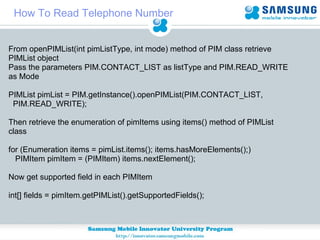 How To Read Telephone Number From openPIMList(int pimListType, int mode) method of PIM class retrieve PIMList object Pass the parameters PIM.CONTACT_LIST as listType and PIM.READ_WRITE as Mode PIMList pimList = PIM.getInstance().openPIMList(PIM.CONTACT_LIST,  PIM.READ_WRITE); Then retrieve the enumeration of pimItems using items() method of PIMList  class for (Enumeration items = pimList.items(); items.hasMoreElements();) PIMItem pimItem = (PIMItem) items.nextElement(); Now get supported field in each PIMItem int[] fields = pimItem.getPIMList().getSupportedFields(); 