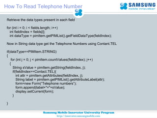 How To Read Telephone Number Retrieve the data types present in each field for (int i = 0; i < fields.length; i++)  int fieldIndex = fields[i]; int dataType = pimItem.getPIMList().getFieldDataType(fieldIndex); Now in String data type get the Telephone Numbers using Contant.TEL if(dataType==PIMItem.STRING) { for (int j = 0; j < pimItem.countValues(fieldIndex); j++)  {  String sValue = pimItem.getString(fieldIndex, j); if(fieldIndex==Contact.TEL){ int attr = pimItem.getAttributes(fieldIndex, j); String label = pimItem.getPIMList().getAttributeLabel(attr); form=new Form(“Telephone numbers”);  form.append(label+"="+sValue); display.setCurrent(form); } } 