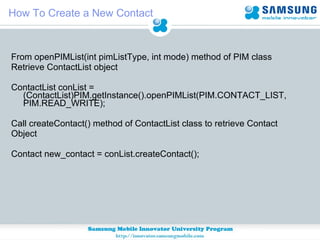 How To Create a New Contact From openPIMList(int pimListType, int mode) method of PIM class Retrieve ContactList object ContactList conList = (ContactList)PIM.getInstance().openPIMList(PIM.CONTACT_LIST, PIM.READ_WRITE); Call createContact() method of ContactList class to retrieve Contact  Object Contact new_contact = conList.createContact(); 
