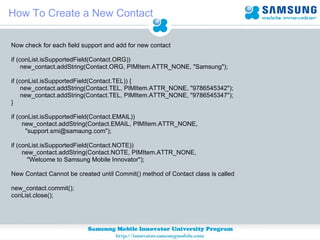 How To Create a New Contact Now check for each field support and add for new contact if (conList.isSupportedField(Contact.ORG)) new_contact.addString(Contact.ORG, PIMItem.ATTR_NONE, "Samsung"); if (conList.isSupportedField(Contact.TEL)) { new_contact.addString(Contact.TEL, PIMItem.ATTR_NONE, "9786545342"); new_contact.addString(Contact.TEL, PIMItem.ATTR_NONE, "9786545347"); } if (conList.isSupportedField(Contact.EMAIL)) new_contact.addString(Contact.EMAIL, PIMItem.ATTR_NONE,  "support.smi@samaung.com"); if (conList.isSupportedField(Contact.NOTE)) new_contact.addString(Contact.NOTE, PIMItem.ATTR_NONE, "Welcome to Samsung Mobile Innovator"); New Contact Cannot be created until Commit() method of Contact class is called new_contact.commit(); conList.close(); 