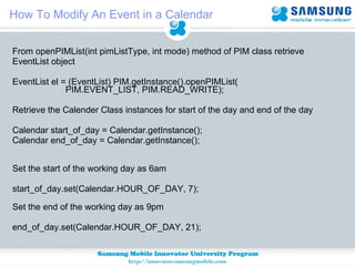How To Modify An Event in a Calendar From openPIMList(int pimListType, int mode) method of PIM class retrieve  EventList object EventList el = (EventList) PIM.getInstance().openPIMList(                 PIM.EVENT_LIST, PIM.READ_WRITE); Retrieve the Calender Class instances for start of the day and end of the day Calendar start_of_day = Calendar.getInstance(); Calendar end_of_day = Calendar.getInstance();           Set the start of the working day as 6am start_of_day.set(Calendar.HOUR_OF_DAY, 7);            Set the end of the working day as 9pm end_of_day.set(Calendar.HOUR_OF_DAY, 21);  