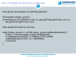 How To Modify An Event in a Calendar Now get the enumeration of matching elements Enumeration todays_events =  el.items(Event.OCCURRING, start_of_day.getTime().getTime(), end_of_day.getTime().getTime(), true); Now update all events by one day while (todays_events != null && todays_events.hasMoreElements()) { Event e = (Event) todays_events.nextElement(); e.setDate(Event.START, 0, PIMItem.ATTR_NONE,  e.getDate(Event.START, 0) + 86400000); e.commit();       }    