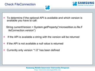 To determine if the optional API is available and which version is  available you have to call:  String currentVersion = System.getProperty(“microedition.io.file.F  ileConnection.version”) If the API is available a string with the version will be returned If the API is not available a null value is returned Currently only version “1.0” has been defined Check FileConnection 