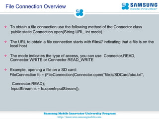 File Connection Overview To obtain a file connection use the following method of the Connector class public static Connection open(String URL, int mode) The URL to obtain a file connection starts with  file:///  indicating that a file is on the local host The mode indicates the type of access, you can use  Connector.READ, Connector.WRITE or Connector.READ_WRITE Example, opening a file on a SD card: FileConnection fc = (FileConnection)Connector.open(“file:///SDCard/abc.txt”,  Connector.READ); InputStream is = fc.openInputStream(); 