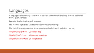 Languages
A language is theoretically a subset of all possible combinations of strings that can be created
from a given alphabet.
Example: English is a (natural) language.
The 26 letter alphabet is used to make combinations of strings.
The English language says that some subsets are English words and others are not.
isEnglish(“dog”)  yes // accepts dog
isEnglish(“xyz”)  no // does not accept xyz
isEnglish(“boat”)  yes // accepts boat
 