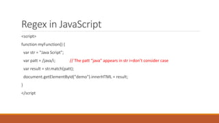 Regex in JavaScript
<script>
function myFunction() {
var str = "Java Script";
var patt = /java/i; // The patt “java” appears in str i=don’t consider case
var result = str.match(patt);
document.getElementById("demo").innerHTML = result;
}
</script
 