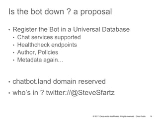 © 2017 Cisco and/or its affiliates. All rights reserved. Cisco Public
Is the bot down ? a proposal
• Register the Bot in a Universal Database
• Chat services supported
• Healthcheck endpoints
• Author, Policies
• Metadata again…
• chatbot.land domain reserved
• who’s in ? twitter://@SteveSfartz
14
 