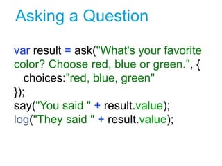 Asking a Question
var result = ask("What's your favorite
color? Choose red, blue or green.", {
choices:"red, blue, green"
});
say("You said " + result.value);
log("They said " + result.value);
2
 