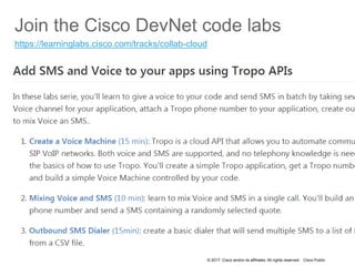 © 2017 Cisco and/or its affiliates. All rights reserved. Cisco Public
Join the Cisco DevNet code labs
https://learninglabs.cisco.com/tracks/collab-cloud
 