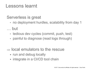 © 2017 Cisco and/or its affiliates. All rights reserved. Cisco Public
Serverless is great
• no deployment hurdles, scalability from day 1
… but
• tedious dev cycles (commit, push, test)
• painful to diagnose (read logs through)
 local emulators to the rescue
 run and debug locally
 integrate in a CI/CD tool chain
Lessons learnt
 