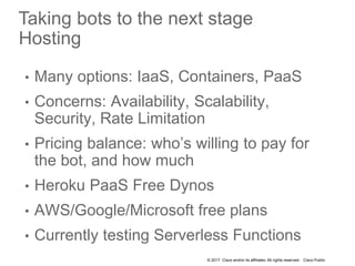 © 2017 Cisco and/or its affiliates. All rights reserved. Cisco Public
Taking bots to the next stage
Hosting
• Many options: IaaS, Containers, PaaS
• Concerns: Availability, Scalability,
Security, Rate Limitation
• Pricing balance: who’s willing to pay for
the bot, and how much
• Heroku PaaS Free Dynos
• AWS/Google/Microsoft free plans
• Currently testing Serverless Functions
 