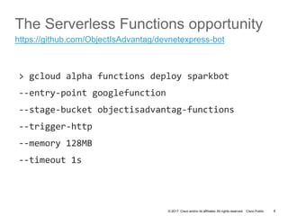 © 2017 Cisco and/or its affiliates. All rights reserved. Cisco Public
The Serverless Functions opportunity
> gcloud alpha functions deploy sparkbot
--entry-point googlefunction
--stage-bucket objectisadvantag-functions
--trigger-http
--memory 128MB
--timeout 1s
8
https://github.com/ObjectIsAdvantag/devnetexpress-bot
 