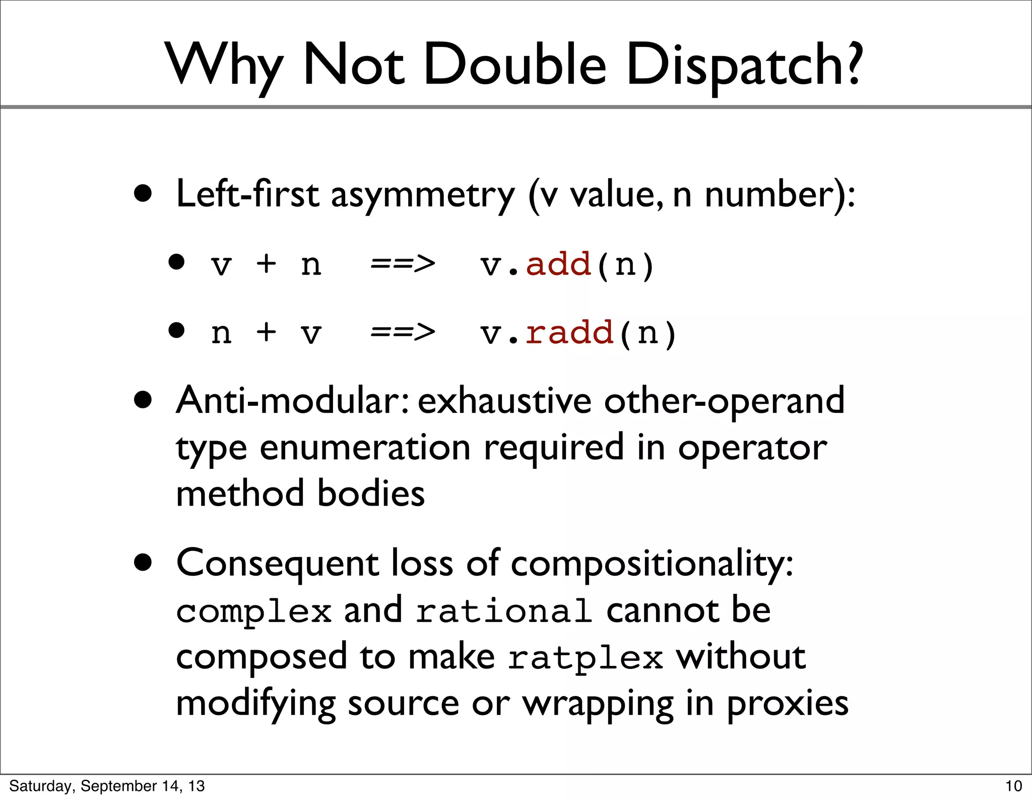 Why Not Double Dispatch?
• Left-ﬁrst asymmetry (v value, n number):
• v + n ==> v.add(n)
• n + v ==> v.radd(n)
• Anti-modular: exhaustive other-operand
type enumeration required in operator
method bodies
• Consequent loss of compositionality:
complex and rational cannot be
composed to make ratplex without
modifying source or wrapping in proxies
10
 