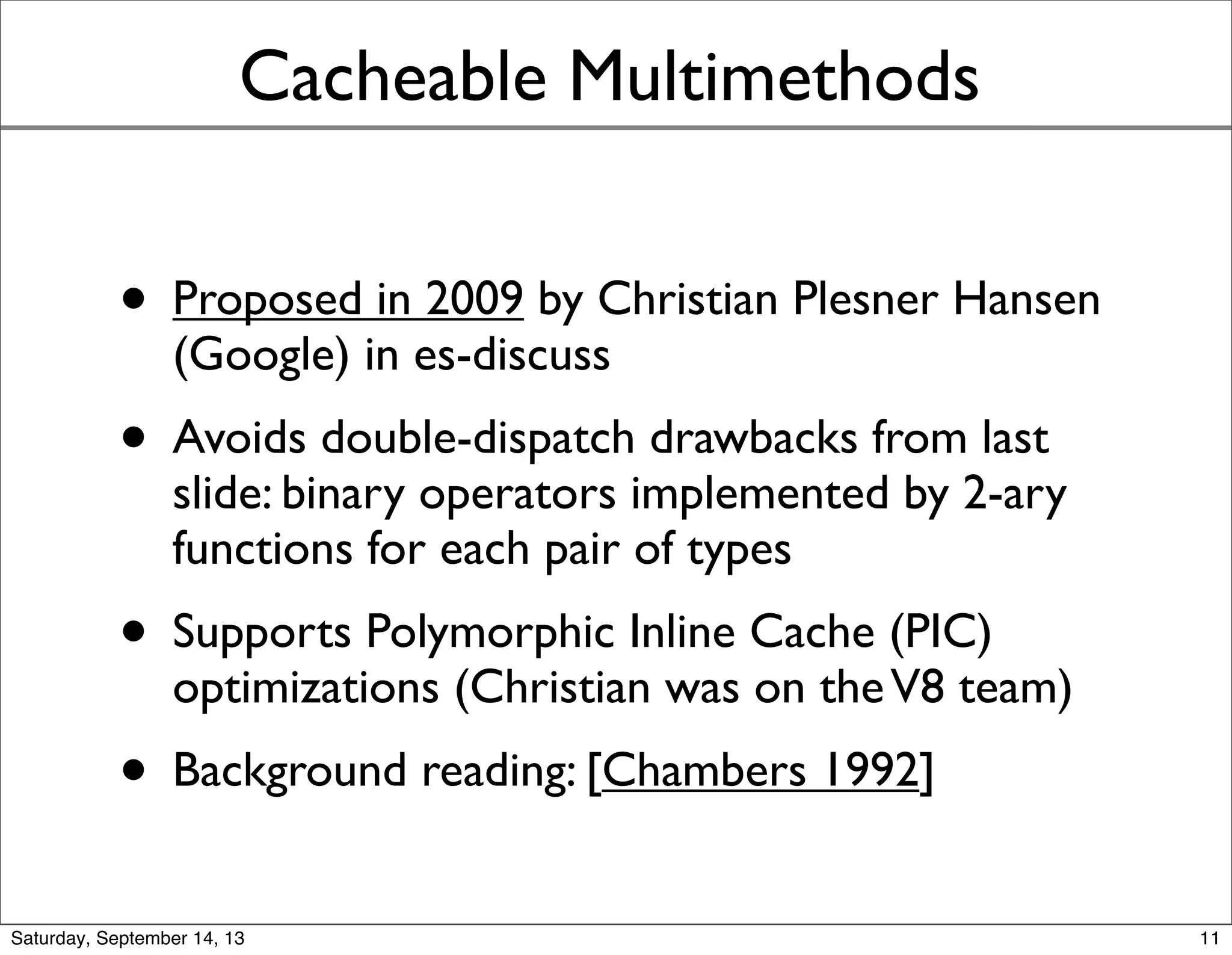Cacheable Multimethods
• Proposed in 2009 by Christian Plesner Hansen
(Google) in es-discuss
• Avoids double-dispatch drawbacks from last
slide: binary operators implemented by 2-ary
functions for each pair of types
• Supports Polymorphic Inline Cache (PIC)
optimizations (Christian was on theV8 team)
• Background reading: [Chambers 1992]
11
 