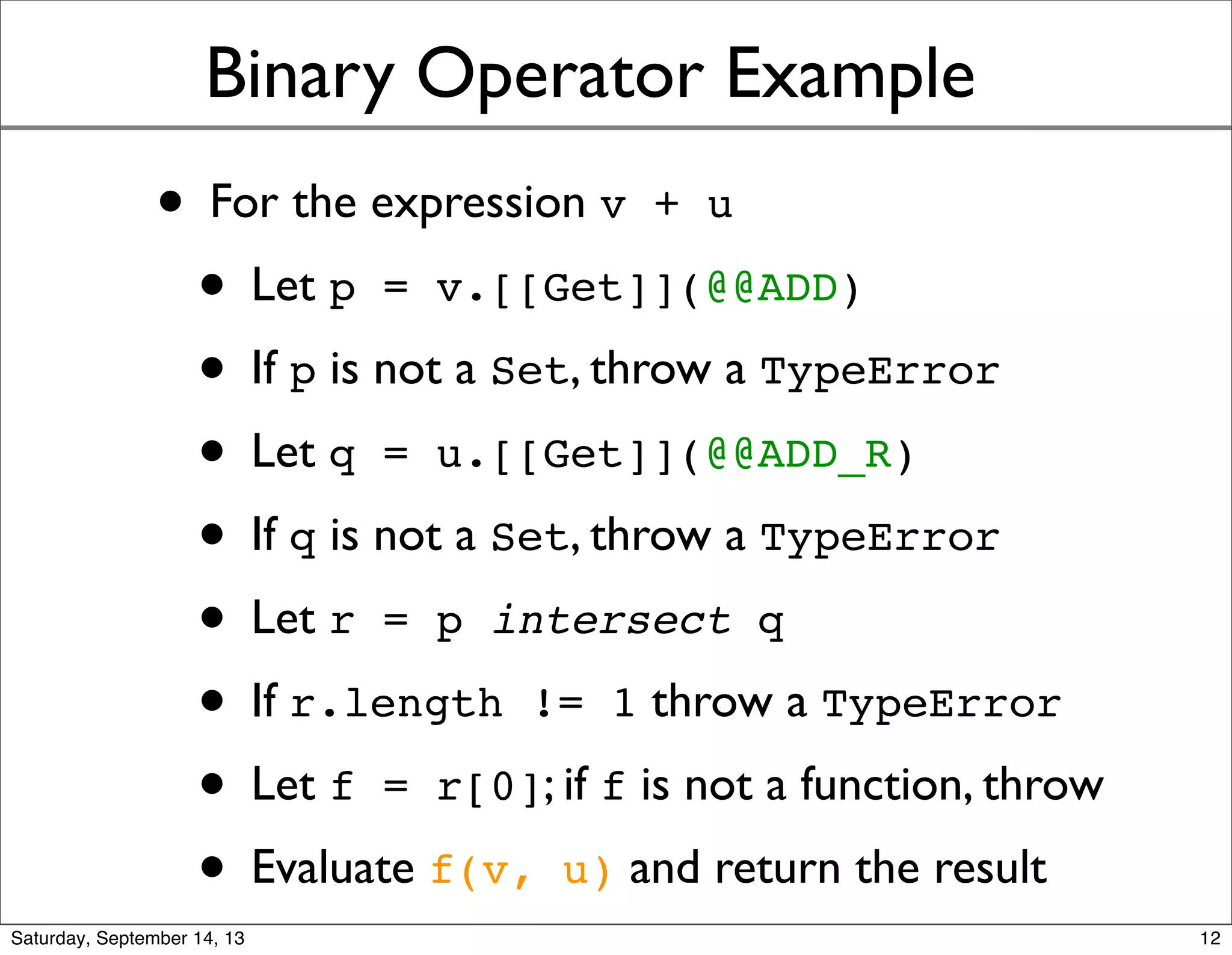 Binary Operator Example
• For the expression v + u
• Let p = v.[[Get]](@@ADD)
• If p is not a Set, throw a TypeError
• Let q = u.[[Get]](@@ADD_R)
• If q is not a Set, throw a TypeError
• Let r = p intersect q
• If r.length != 1 throw a TypeError
• Let f = r[0]; if f is not a function, throw
• Evaluate f(v, u) and return the result
12
 