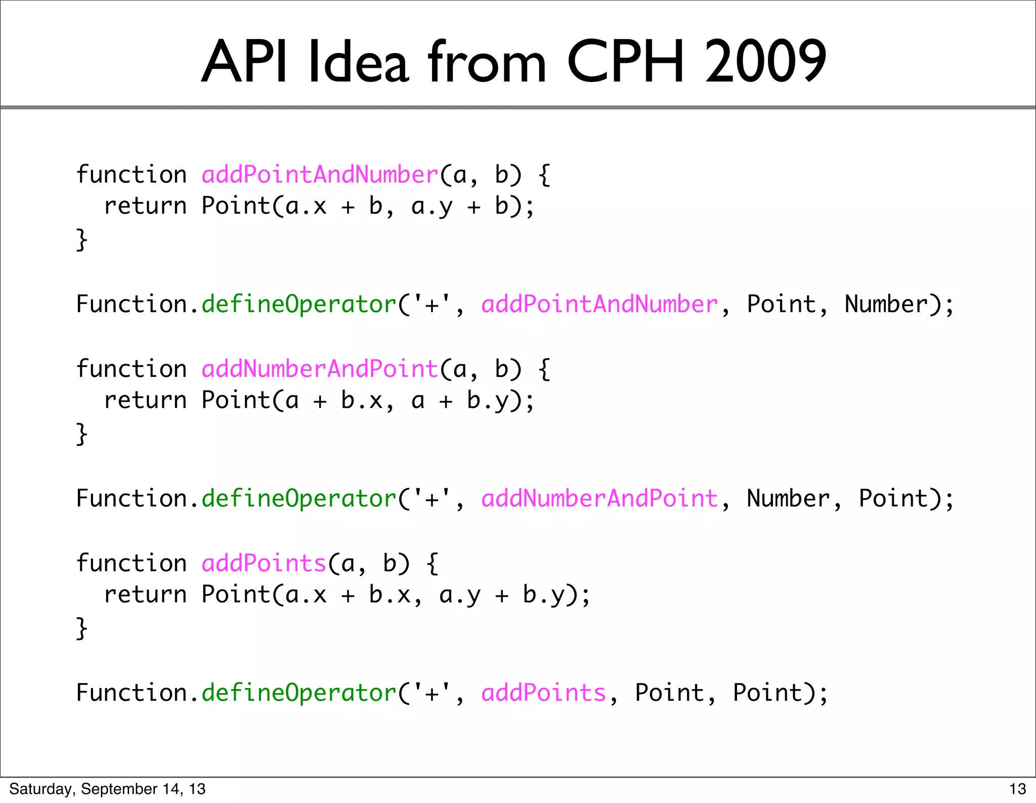 API Idea from CPH 2009
function addPointAndNumber(a, b) {
return Point(a.x + b, a.y + b);
}
Function.defineOperator('+', addPointAndNumber, Point, Number);
function addNumberAndPoint(a, b) {
return Point(a + b.x, a + b.y);
}
Function.defineOperator('+', addNumberAndPoint, Number, Point);
function addPoints(a, b) {
return Point(a.x + b.x, a.y + b.y);
}
Function.defineOperator('+', addPoints, Point, Point);
13
 