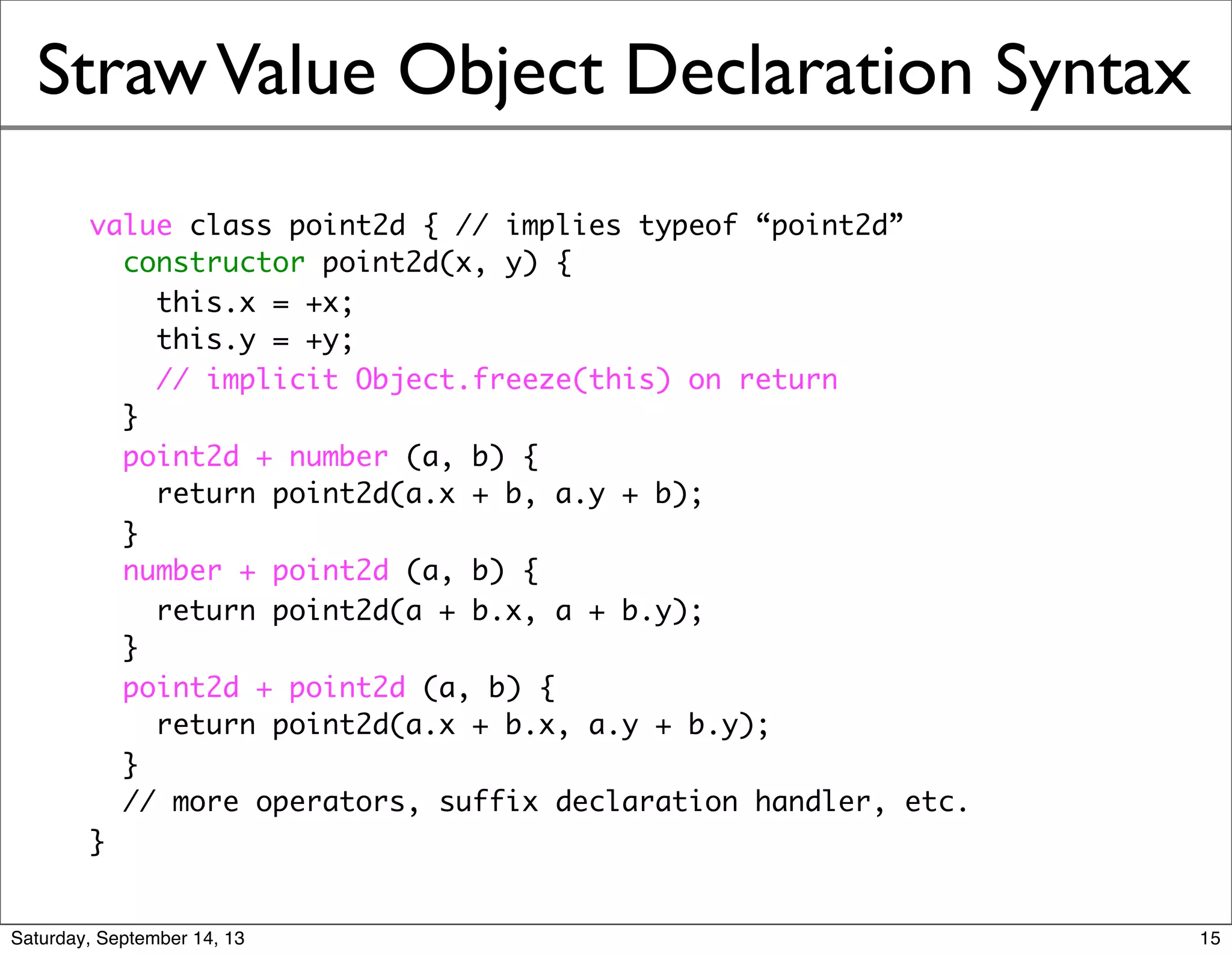 StrawValue Object Declaration Syntax
value class point2d { // implies typeof “point2d”
constructor point2d(x, y) {
this.x = +x;
this.y = +y;
// implicit Object.freeze(this) on return
}
point2d + number (a, b) {
return point2d(a.x + b, a.y + b);
}
number + point2d (a, b) {
return point2d(a + b.x, a + b.y);
}
point2d + point2d (a, b) {
return point2d(a.x + b.x, a.y + b.y);
}
// more operators, suffix declaration handler, etc.
}
15
 