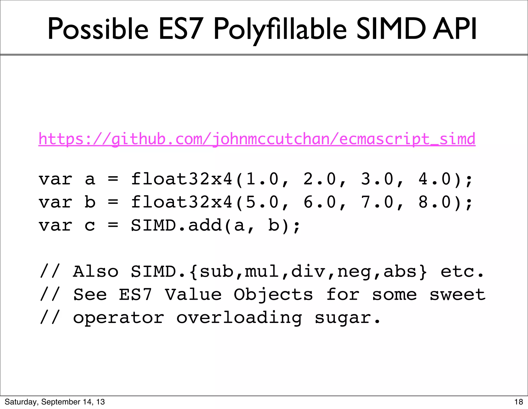 Possible ES7 Polyﬁllable SIMD API
https://github.com/johnmccutchan/ecmascript_simd
var a = float32x4(1.0, 2.0, 3.0, 4.0);
var b = float32x4(5.0, 6.0, 7.0, 8.0);
var c = SIMD.add(a, b);
// Also SIMD.{sub,mul,div,neg,abs} etc.
// See ES7 Value Objects for some sweet
// operator overloading sugar.
18
 
