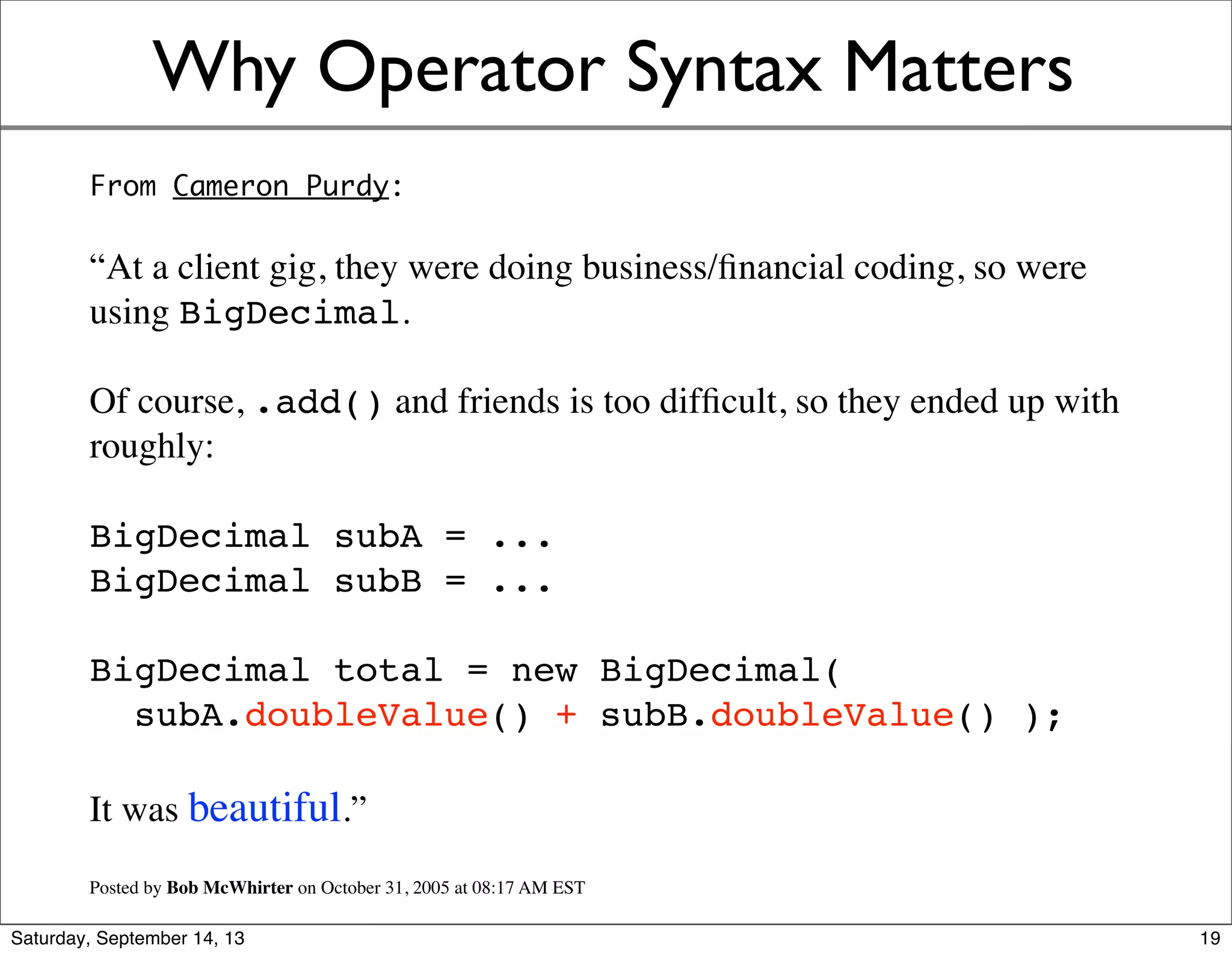 Why Operator Syntax Matters
From Cameron Purdy’s blog:
“At a client gig, they were doing business/ﬁnancial coding, so were
using BigDecimal.
Of course, .add() and friends is too difﬁcult, so they ended up with
roughly:
BigDecimal subA = ...
BigDecimal subB = ...
BigDecimal total = new BigDecimal(
subA.doubleValue() + subB.doubleValue() );
It was beautiful.”
Posted by Bob McWhirter on October 31, 2005 at 08:17 AM EST
19
 
