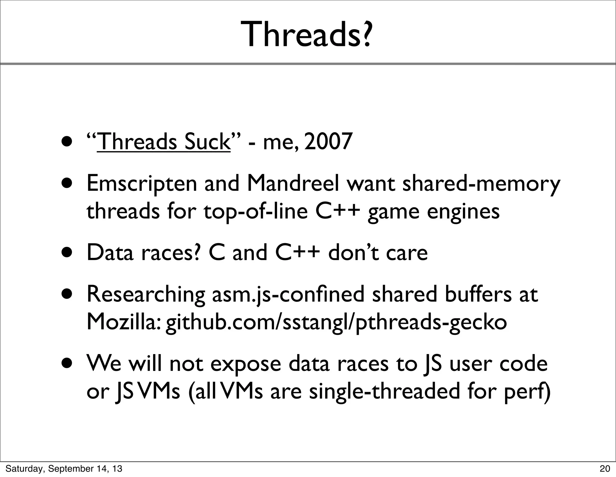 Threads?
• “Threads Suck” - me, 2007
• Emscripten and Mandreel want shared-memory
threads for top-of-line C++ game engines
• Data races? C and C++ don’t care
• Researching asm.js-conﬁned shared buffers at
Mozilla: github.com/sstangl/pthreads-gecko
• We will not expose data races to JS user code
or JSVMs (all competitive runtimes are single-
threaded for perf)
20
 