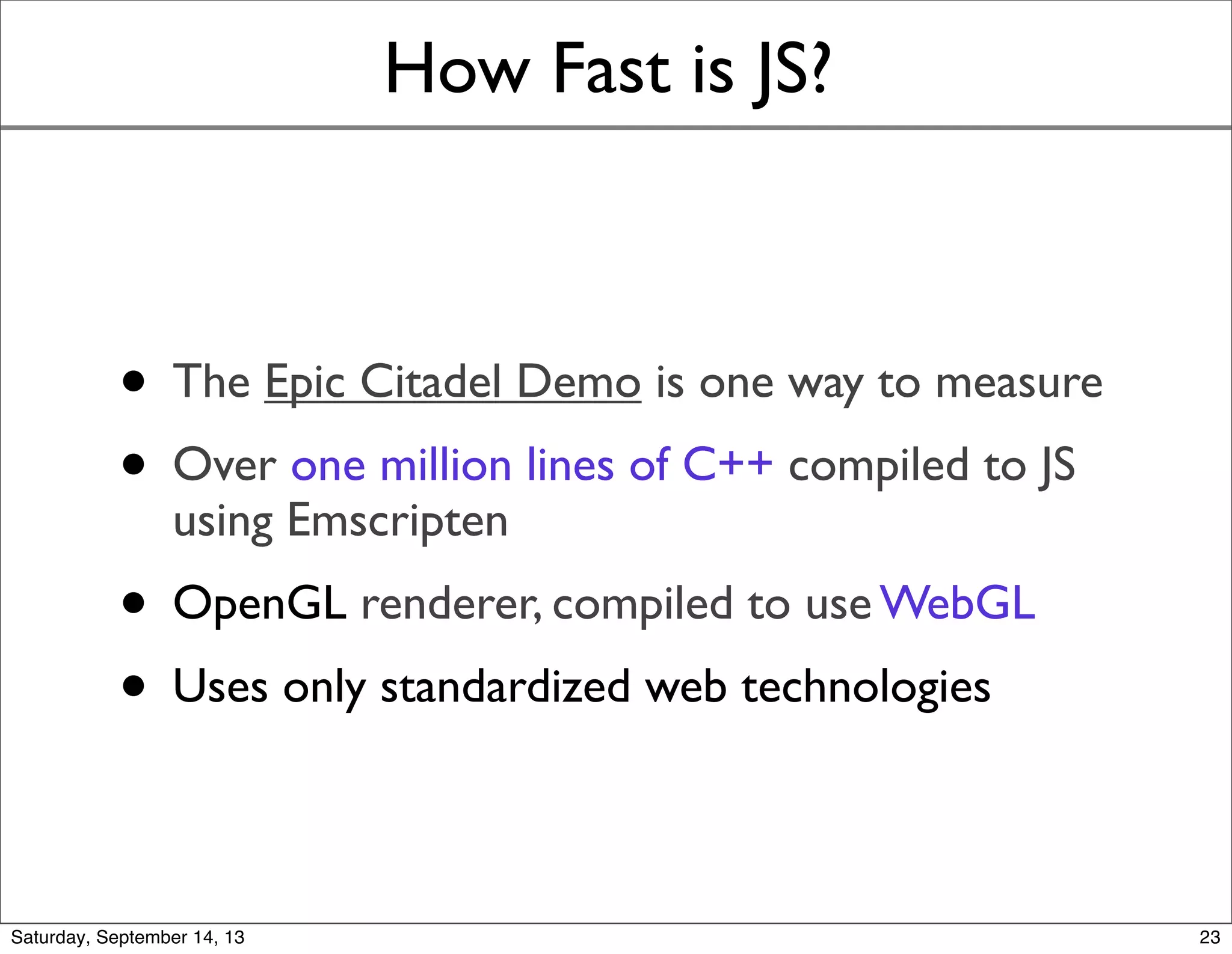 How Fast is JS?
• The Epic Citadel Demo is one way to measure
• Over one million lines of C++ compiled to JS
using Emscripten
• OpenGL renderer, compiled to use WebGL
• Uses only standardized web technologies
23
 