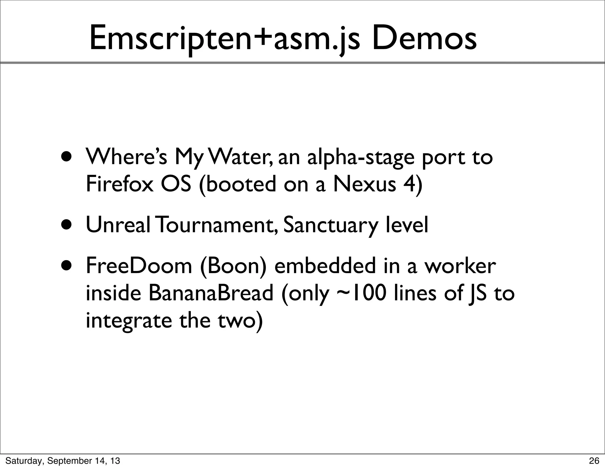 Emscripten+asm.js Demos
• Where’s My Water, an alpha-stage port to
Firefox OS (booted on a Nexus 4)
• Unreal Tournament, Sanctuary level
• FreeDoom (Boon) embedded in a worker
inside BananaBread (only ~100 lines of JS to
integrate the two)
26
 