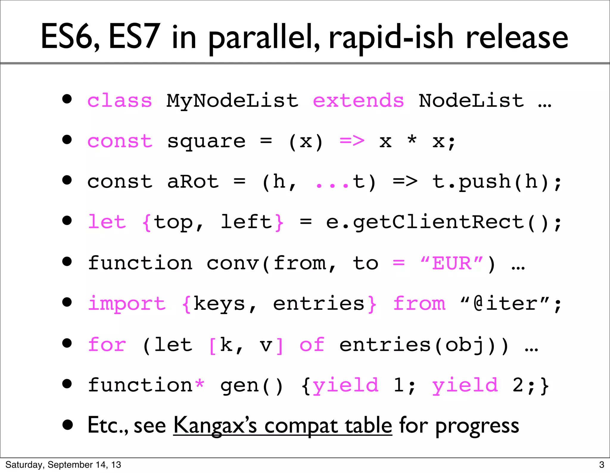ES6, ES7 in parallel, rapid-ish release
• class MyNodeList extends NodeList ...
• const square = (x) => x * x;
• const aRot = (h, ...t) => t.push(h);
• let {top, left} = e.getClientRect();
• function conv(from, to = “EUR”) ...
• import {keys, entries} from “@iter”;
• for (let [k, v] of entries(obj)) ...
• function* gen() {yield 1; yield 2;}
• Etc., see Kangax’s compat table for progress
3
 
