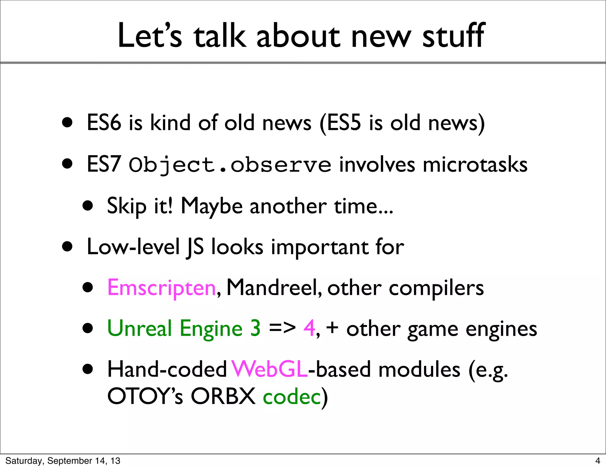 Let’s talk about new stuff
• ES6 is kind of old news (ES5 is old news)
• ES7 Object.observe involves microtasks
• Skip it! Maybe another time...
• Low-level JS looks important for
• Emscripten, Mandreel, other compilers
• Unreal Engine 3 => 4, + other game engines
• Hand-coded WebGL-based modules (e.g.
OTOY’s ORBX codec)
4
 