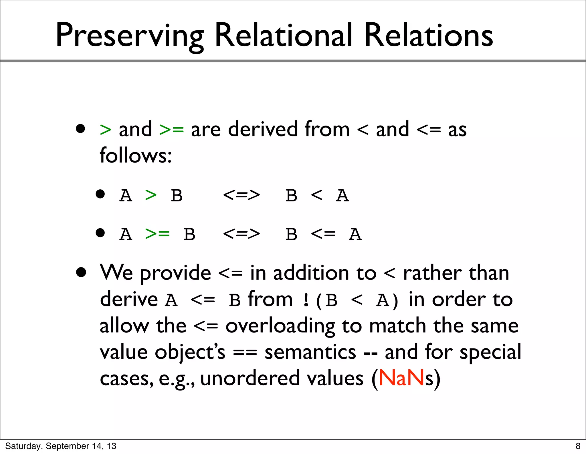 Preserving Relational Relations
• > and >= are derived from < and <= as
follows:
• A > B <=> B < A
• A >= B <=> B <= A
• We provide <= in addition to < rather than
derive A <= B from !(B < A) in order to
allow the <= overloading to match the same
value object’s == semantics -- and for special
cases, e.g., unordered values (NaNs)
8
 
